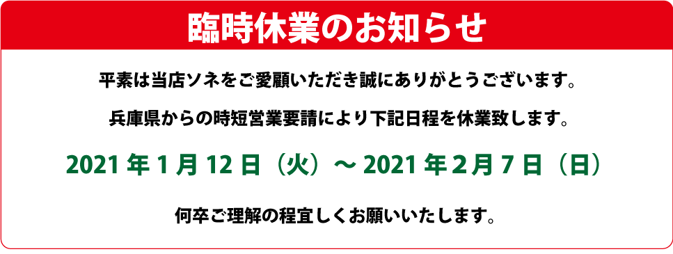 臨時休業のお知らせ 平素は当店ソネをご愛顧いただき誠にありがとうございます。兵庫県からの時短営業要請により下記日程を休業致します。何卒ご理解の程よろしくお願いいたします。